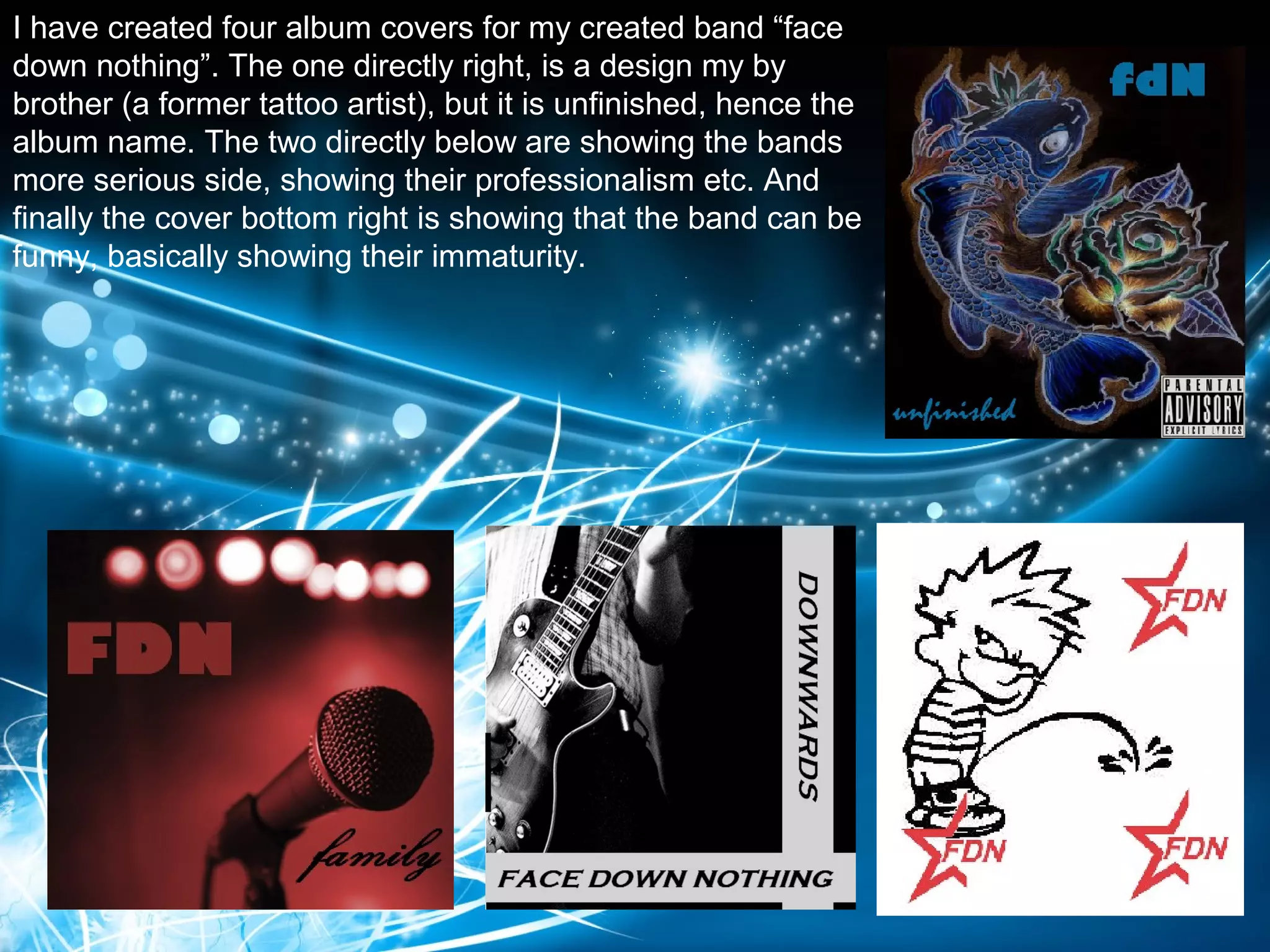 I have created four album covers for my created band “face
down nothing”. The one directly right, is a design my by
brother (a former tattoo artist), but it is unfinished, hence the
album name. The two directly below are showing the bands
more serious side, showing their professionalism etc. And
finally the cover bottom right is showing that the band can be
funny, basically showing their immaturity.
 