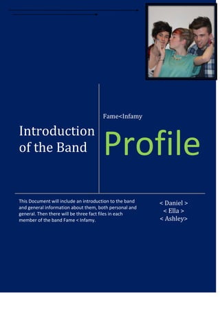 Fame<Infamy

Introduction
of the Band

Profile

This Document will include an introduction to the band
and general information about them, both personal and
general. Then there will be three fact files in each
member of the band Fame < Infamy.

< Daniel >
< Ella >
< Ashley>

 