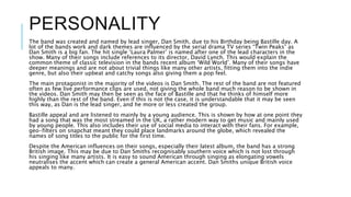 PERSONALITY
The band was created and named by lead singer, Dan Smith, due to his Birthday being Bastille day. A
lot of the bands work and dark themes are influenced by the serial drama TV series “Twin Peaks” as
Dan Smith is a big fan. The hit single ‘Laura Palmer’ is named after one of the lead characters in the
show. Many of their songs include references to its director, David Lynch. This would explain the
common theme of classic television in the bands recent album ‘Wild World’. Many of their songs have
deeper meanings and are not about trivial things like many other artists, fitting them into the indie
genre, but also their upbeat and catchy songs also giving them a pop feel.
The main protagonist in the majority of the videos is Dan Smith. The rest of the band are not featured
often as few live performance clips are used, not giving the whole band much reason to be shown in
the videos. Dan Smith may then be seen as the face of Bastille and that he thinks of himself more
highly than the rest of the band. Even if this is not the case, it is understandable that it may be seen
this way, as Dan is the lead singer, and he more or less created the group.
Bastille appeal and are listened to mainly by a young audience. This is shown by how at one point they
had a song that was the most streamed in the UK, a rather modern way to get music and mainly used
by young people. This also includes their use of social media to interact with their fans. For example,
geo-filters on snapchat meant they could place landmarks around the globe, which revealed the
names of song titles to the public for the first time.
Despite the American influences on their songs, especially their latest album, the band has a strong
British image. This may be due to Dan Smiths recognisably southern voice which is not lost through
his singing like many artists. It is easy to sound American through singing as elongating vowels
neutralises the accent which can create a general American accent. Dan Smiths unique British voice
appeals to many.
 