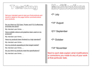 Testing Get your intended users to test your final products and record in detail on this page his/her comments about your products. Do you think my CD Case, Poster and P.O.S effectively promotes the band? My intended user thinks….. Have suitable colours and graphics been used on my products? My intended user thinks….. Have my products been finished to a high standard? My intended user thinks….. Are my products appealing to their target market? My intended user thinks….. Do you think my products meet the specifications?   My intended user thinks….. Modifications 7 th  July 14 th  August 21 st  September 7 th  October 14 th  November Next to each date explain what modifications or corrections you made to any of your work at that particular date. 