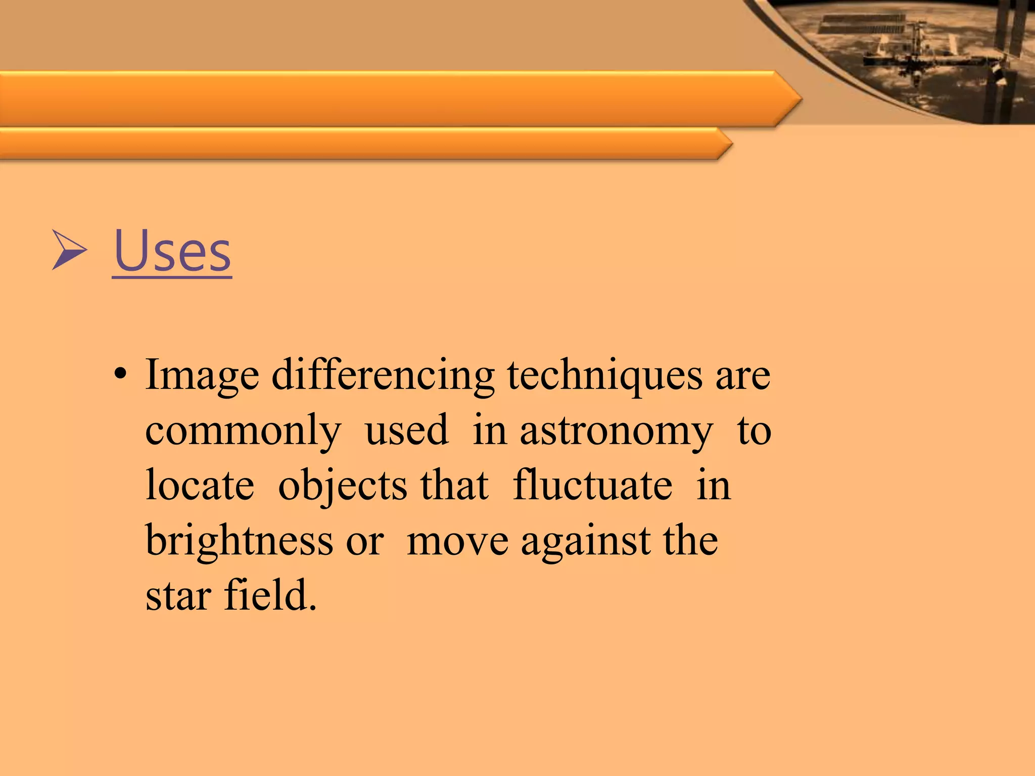  Uses
• Image differencing techniques are
commonly used in astronomy to
locate objects that fluctuate in
brightness or move against the
star field.
 