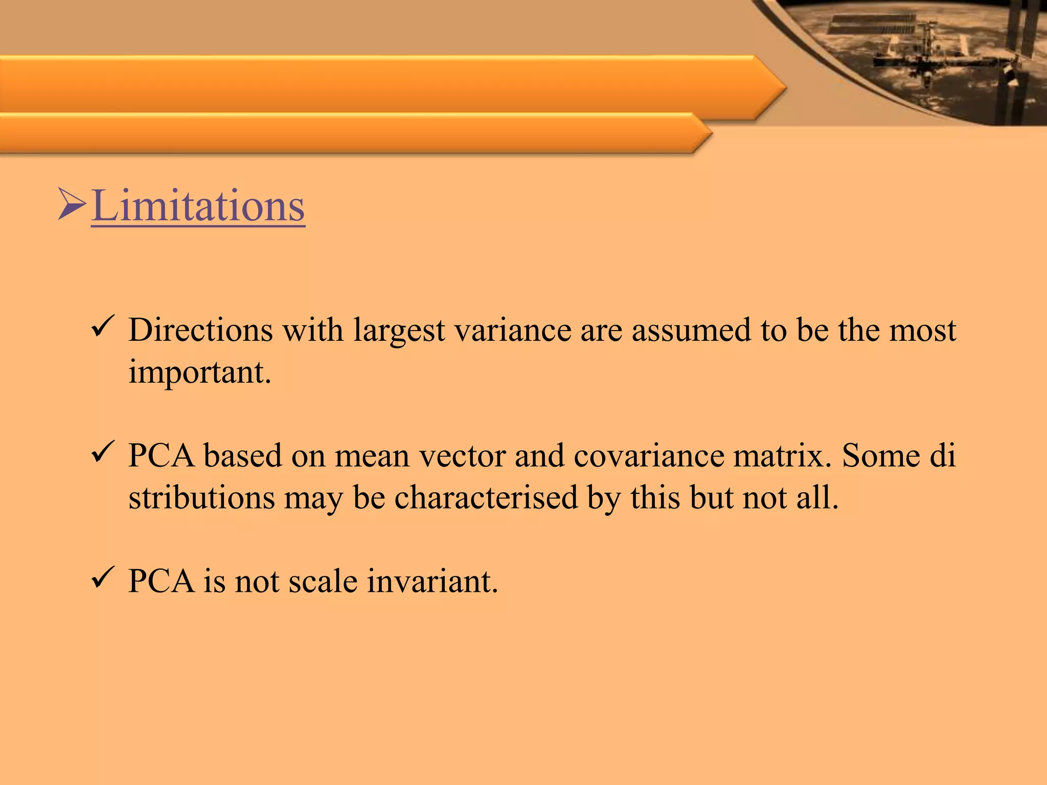 Limitations
 Directions with largest variance are assumed to be the most
important.
 PCA based on mean vector and covariance matrix. Some di
stributions may be characterised by this but not all.
 PCA is not scale invariant.
 