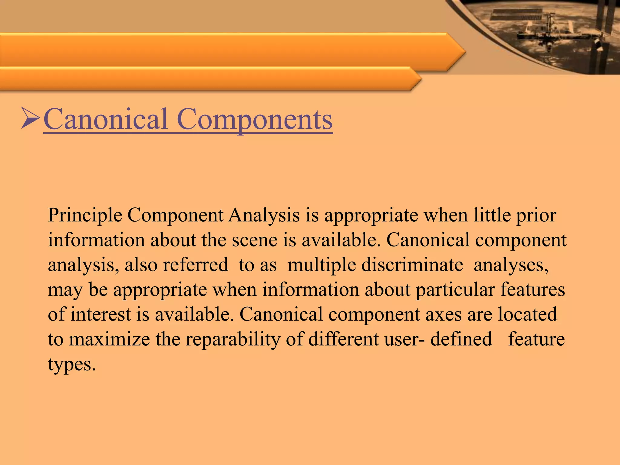 Canonical Components
Principle Component Analysis is appropriate when little prior
information about the scene is available. Canonical component
analysis, also referred to as multiple discriminate analyses,
may be appropriate when information about particular features
of interest is available. Canonical component axes are located
to maximize the reparability of different user- defined feature
types.
 
