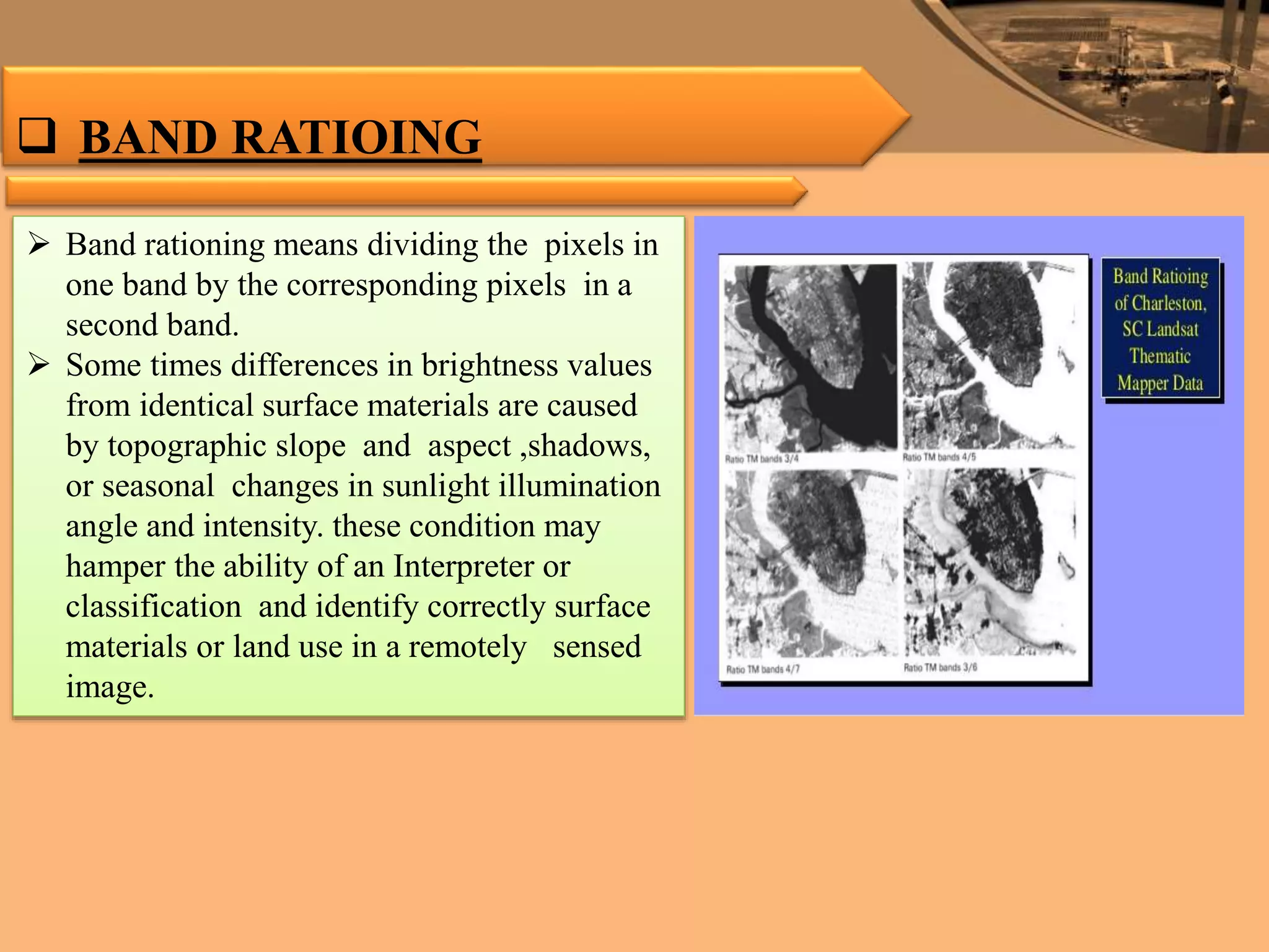  BAND RATIOING
 Band rationing means dividing the pixels in
one band by the corresponding pixels in a
second band.
 Some times differences in brightness values
from identical surface materials are caused
by topographic slope and aspect ,shadows,
or seasonal changes in sunlight illumination
angle and intensity. these condition may
hamper the ability of an Interpreter or
classification and identify correctly surface
materials or land use in a remotely sensed
image.
 