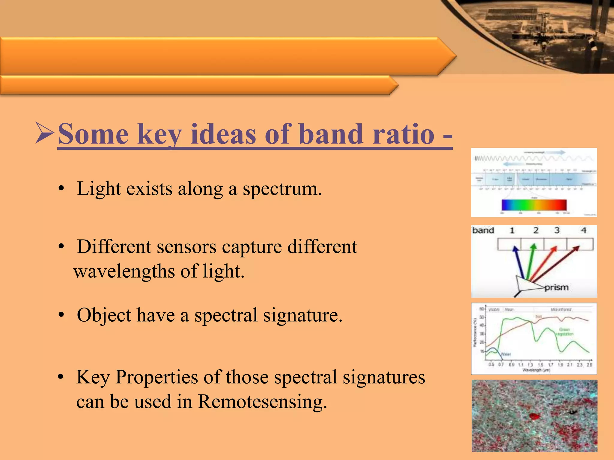Some key ideas of band ratio -
• Light exists along a spectrum.
• Different sensors capture different
wavelengths of light.
• Object have a spectral signature.
• Key Properties of those spectral signatures
can be used in Remotesensing.
 
