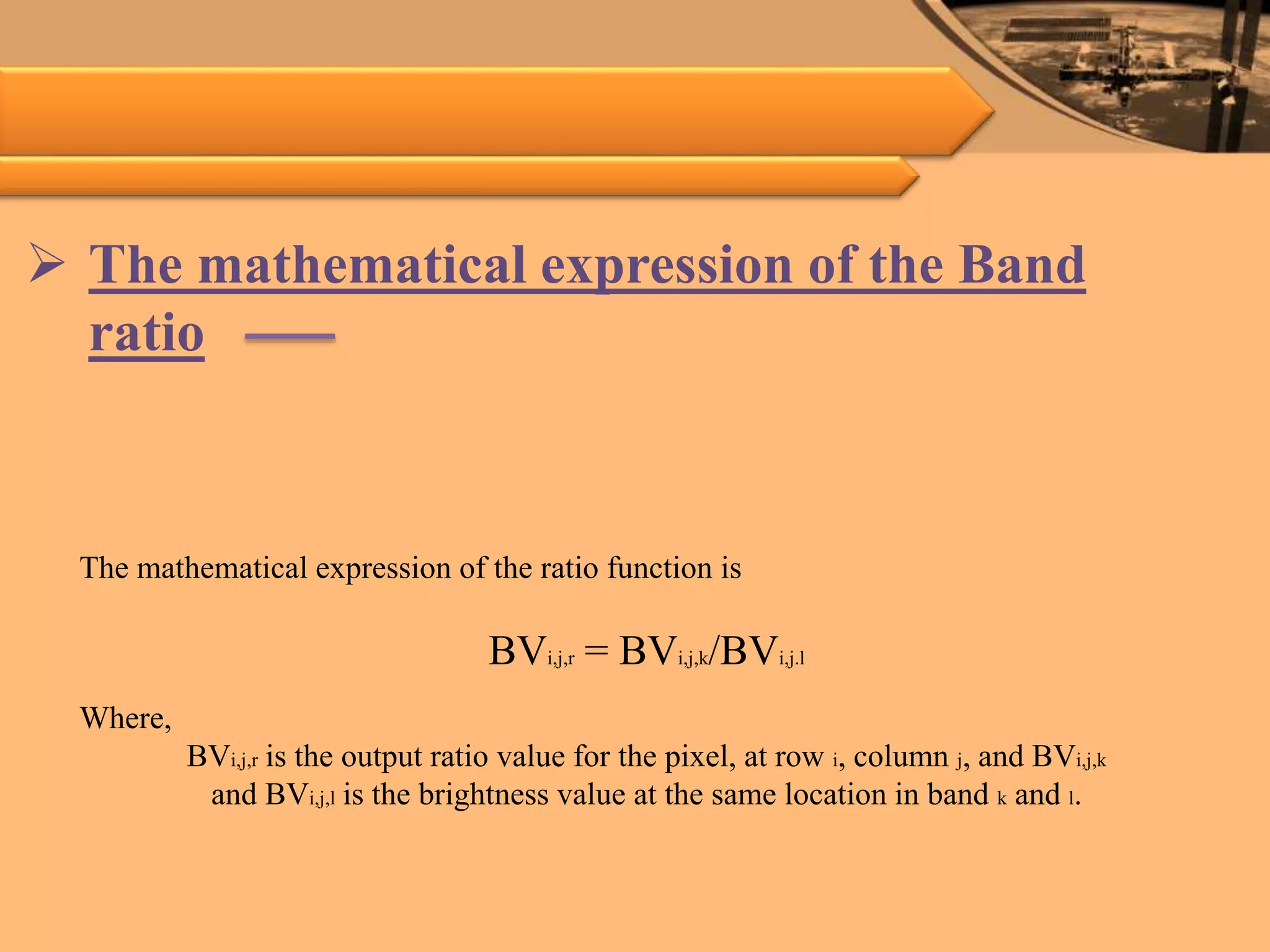  The mathematical expression of the Band
ratio
The mathematical expression of the ratio function is
BVi,j,r = BVi,j,k/BVi,j.l
Where,
BVi,j,r is the output ratio value for the pixel, at row i, column j, and BVi,j,k
and BVi,j,l is the brightness value at the same location in band k and l.
 