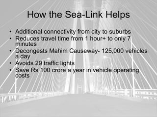 How the Sea-Link Helps
• Additional connectivity from city to suburbs
• Reduces travel time from 1 hour+ to only 7
  minutes
• Decongests Mahim Causeway- 125,000 vehicles
  a day
• Avoids 29 traffic lights
• Save Rs 100 crore a year in vehicle operating
  costs
 