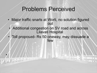 Problems Perceived
    • Major traffic snarls at Worli, no solution figured
                              out
     • Additional congestion on SV road and across
                      Lilavati Hospital
    • Toll proposed- Rs 50 oneway, may dissuade a
                              few


•
 