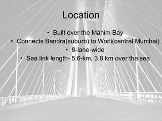 Location
            • Built over the Mahim Bay
• Connects Bandra(suburb) to Worli(central Mumbai)
                   • 8-lane-wide
   • Sea link length- 5.6-km, 3.8 km over the sea
 