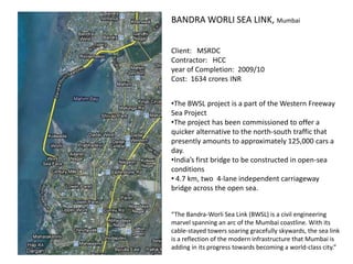 BANDRA WORLI SEA LINK, Mumbai


Client: MSRDC
Contractor: HCC
year of Completion: 2009/10
Cost: 1634 crores INR


•The BWSL project is a part of the Western Freeway
Sea Project
•The project has been commissioned to offer a
quicker alternative to the north-south traffic that
presently amounts to approximately 125,000 cars a
day.
•India’s first bridge to be constructed in open-sea
conditions
• 4.7 km, two 4-lane independent carriageway
bridge across the open sea.


“The Bandra-Worli Sea Link (BWSL) is a civil engineering
marvel spanning an arc of the Mumbai coastline. With its
cable-stayed towers soaring gracefully skywards, the sea link
is a reflection of the modern infrastructure that Mumbai is
adding in its progress towards becoming a world-class city.”
 