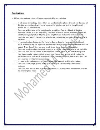 Applications
In different technologies, these filters are used at different varieties.
 In telephone technology, these filters are used as the telephone line noise reducers and
DSL internet services. It will help to remove the interference on the line which will
reduce the DSL performance.
 These are widely used in the electric guitar amplifiers. Actually,this electric guitar
produces a ‘hum’ at 60 Hz frequency. This filter is used to reduce that hum in order to
amplify the signal produced by the guitar amplifier and makes the best equipment.
These are also used in some of the acoustic applications like mandolin, base instrument
amplifiers.
 In communication electronics the signal is distorted due to some noise (harmonics)
which makes the original signal to interfere with other signals which lead to errors in the
output. Thus, these filters are used to eliminate these unwanted harmonics.
 These are used to reduce the static on radio, which are commonly used in our daily life.
 These are also used in Optical communication technologies, at the end of the optical
fiber there may be some interfering (spurious) frequencies of light which makes the
distortions in the light beam. These distortions are eliminated by band stop filters. The
best example is in Raman spectroscopy.
 In image and signal processing these filters are highly preferred to reject noise.
 These are used in high quality audio applications like PA systems (Public address
systems).
 These are also used in medical field applications,i.e., in biomedical instruments like EGC
for removing line noise.
 