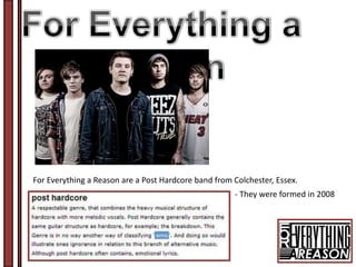 For Everything a Reason are a Post Hardcore band from Colchester, Essex.
                                                      - They were formed in 2008
 
