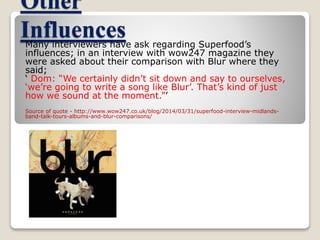 Other 
Influences 
Many interviewers have ask regarding Superfood’s 
influences; in an interview with wow247 magazine they 
were asked about their comparison with Blur where they 
said; 
‘ Dom: “We certainly didn’t sit down and say to ourselves, 
‘we’re going to write a song like Blur’. That’s kind of just 
how we sound at the moment.”’ 
Source of quote - http://www.wow247.co.uk/blog/2014/03/31/superfood-interview-midlands-band- 
talk-tours-albums-and-blur-comparisons/ 
 