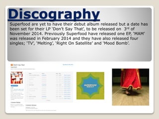 Discography 
Superfood are yet to have their debut album released but a date has 
been set for their LP ‘Don’t Say That’, to be released on 3rd of 
November 2014. Previously Superfood have released one EP, ‘MAM’ 
was released in February 2014 and they have also released four 
singles; ‘TV’, ‘Melting’, ‘Right On Satellite’ and ‘Mood Bomb’. 
