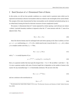 BAND STRUCTURES AND k-SPACE
2 Band Structure of a 1 Dimensional Chain of Atoms
In this section, we will see how periodic conditions on a crystal result in quantum states which can be
expressed conveniently in discrete wavenumbers which are related to the wavelengths of the crystal orbitals.
The energies of the states characterized by these wavenumbers can be calculated and plotted giving rise to
an orbital band, forming the basis for electronic structures of more complicated crystals.∗
We assume a 1 dimensional chain of N atoms separated by a lattice spacing a each with just one valence
s orbital. A periodic boundary condition is imposed so that the Nth
atom interacts with the 1st
atom of an
adjacent chain. Thus,
Ψ(x) = Ψ(x + Na) (10)
Since the electron density must be unchanged with each lattice spacing as the chain is uniform, we have
ρ(x+a) = ρ(x) and knowing ρ(x) = Ψ∗
(x)Ψ(x) which must be real, it must be that Ψ(x+a) = µΨ(x) where
µ is a complex number such that µ∗
µ = 1 Thus,
Ψ(x + na) = µn
Ψ(x) (11)
with µN
= 1 to satisfy Equation 10, so
µ = e2πip/N
= cos(2πp/N) + isin(2πp/N) (12)
Here p is a quantum number that must span the integers from −N to N. We can define k such that k = 2πp
Na .
k is now a quantum number with units of inverse length that is dependent on the number of atoms in the
crystal. For any reasonably large N, k is functionally continuous. We can now write that
Ψ(x + a) = e(ika)
Ψ(x) (13)
and see a solution to the wavefunction as
Ψ(x) = eikx
(14)
∗The derivations here closely follow Chapter 4 of P.A Cox’s ”The Electronic Structure and Chemistry of Solids” Oxford University
Press (2005)
L. K. LAMONTAGNE (4 OF 9)
 