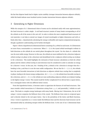 BAND STRUCTURES AND k-SPACE
the fact that disperse bands lead to higher carrier mobility (stronger interaction between adjacent orbitals),
while flat bands indicate more localized carriers (weaker interactions between adjacent orbitals).
3 Generalizing to Higher Dimensions
While the energies of a 1 dimensional chain of atoms can be calculated easily with some approximations,
the band structure is rather simple. A real band structure consists of many bands corresponding to all of
the orbitals on all of the atoms in the unit cell. In order to inform the more complicated band structures of
real materials, it can help to extend our images of crystal wavelengths to higher dimensions and with or-
bitals other than s. Quantitatively calculating the energy is infeasible and requires computational programs,
though a qualitative understanding can be further developed.
Figure 3 shows a hypothetical 2 dimensional lattice consisting of a p orbital on each atom. In 2 dimensions
we move from a wavenumber to a wavevector. When k = (0, 0) the crystal orbital wavelength is infinite in
both directions as the orbitals do not switch phase throughout the crystal. For the chain of s orbitals this
was the most stable energy. However in this case, the orbitals are most stabilized in the y direction (adjacent
orbital overlap is in phase in the y direction) and destabilized in the x (adjacent orbital overlap out of phase
in the x direction). This model highlights the intricacies of band structure calculations as both the orbital
phases and the relative orbital overlap in each direction must be considered in order to calculate an energy
for a discrete k vector. In this case, the σ bonding of the p orbitals in the x direction is stronger than the π
bonding in the y, and thus it is not the most stable configuration. We see that for k = (π/a, 0), the orbitals
have the most favorable interactions in both directions as adjacent orbitals have overlap that is completely
in phase, leading to the lowest energy configuration. At k = (π/a, π/a) the orbitals have favorable overlap in
the x direction, and at k = (0, π/a) the orbitals are most antibonding (adjacent orbitals out of phase) leading
to the highest energy k vector. This crystal would be further complicated if we did not have a square lattice,
but a rectangular lattice with two different lattice vectors.
From this hypothetical lattice, it becomes easier to appreciate the features of real band structures. One
must consider orbital interactions in 3 dimensions arising from s, p, d, and potentially f orbitals on each
atom. This leads to complex energy landscapes with many bands. Moving into 3 dimensions, the set of all
unique k vectors comprises the Brillouin Zone of the crystal. The Brillouin Zone exists in reciprocal space
and is directly related to the real space lattice. Due to the periodicity of the lattice and Bloch functions,
every k vector is equivalent to a k vector inside this Brillouin Zone and the electronic band structure can be
determined solely by calculating energies within the Brillouin Zone. In the case of our 1 dimensional chain
L. K. LAMONTAGNE (7 OF 9)
 