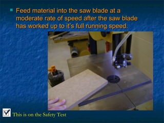  Feed material iinnttoo tthhee ssaaww bbllaaddee aatt aa 
mmooddeerraattee rraattee ooff ssppeeeedd aafftteerr tthhee ssaaww bbllaaddee 
hhaass wwoorrkkeedd uupp ttoo iitt’’ss ffuullll rruunnnniinngg ssppeeeedd.. 
This is on the Safety Test 
 