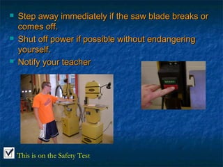 Step away immediately iiff tthhee ssaaww bbllaaddee bbrreeaakkss oorr 
ccoommeess ooffff.. 
 SShhuutt ooffff ppoowweerr iiff ppoossssiibbllee wwiitthhoouutt eennddaannggeerriinngg 
yyoouurrsseellff.. 
 NNoottiiffyy yyoouurr tteeaacchheerr 
This is on the Safety Test 
 