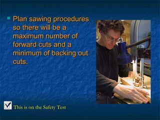  PPllaann ssaawwiinngg pprroocceedduurreess 
ssoo tthheerree wwiillll bbee aa 
mmaaxxiimmuumm nnuummbbeerr ooff 
ffoorrwwaarrdd ccuuttss aanndd aa 
mmiinniimmuumm ooff bbaacckkiinngg oouutt 
ccuuttss.. 
This is on the Safety Test 
 