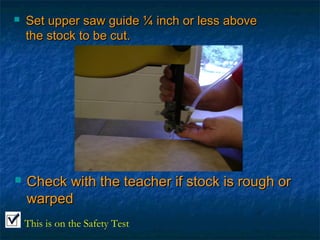  Set upper ssaaww gguuiiddee ¼ iinncchh oorr lleessss aabboovvee 
tthhee ssttoocckk ttoo bbee ccuutt.. 
 CChheecckk wwiitthh tthhee tteeaacchheerr iiff ssttoocckk iiss rroouugghh oorr 
wwaarrppeedd 
This is on the Safety Test 
 