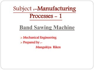Subject :-Manufacturing
Processes - 1
Band Sawing Machine
 Mechanical Engineering
 Prepared by :-
Mangukiya Riken
 