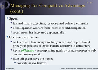 McGraw-Hill © 2003 The McGraw-Hill Companies, Inc. All rights reserved.
McGraw-Hill © 2003 The McGraw-Hill Companies, Inc. All rights reserved.
1 - 10
Managing For Competitive Advantage
Managing For Competitive Advantage
(cont.)
(cont.)
 Speed
 fast and timely execution, response, and delivery of results
 often separates winners from losers in world competition
 requirement has increased exponentially
 Cost competitiveness
 costs are kept low enough so that you can realize profits and
price your products at levels that are attractive to consumers
 key is efficiency - accomplishing goals by using resources wisely
and minimizing waste
 little things can save big money
 cost cuts involve tradeoffs
 