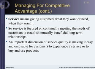 McGraw-Hill © 2003 The McGraw-Hill Companies, Inc. All rights reserved.
McGraw-Hill © 2003 The McGraw-Hill Companies, Inc. All rights reserved.
1 - 11
Managing For Competitive
Advantage (cont.)
 Service means giving customers what they want or need,
when they want it.
 So service is focused on continually meeting the needs of
customers to establish mutually beneficial long-term
relationships.
 An important dimension of service quality is making it easy
and enjoyable for customers to experience a service or to
buy and use products.
 
