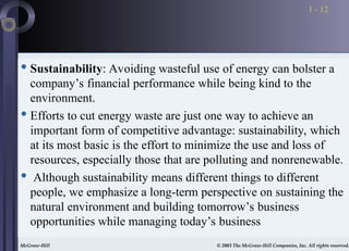 McGraw-Hill © 2003 The McGraw-Hill Companies, Inc. All rights reserved.
McGraw-Hill © 2003 The McGraw-Hill Companies, Inc. All rights reserved.
1 - 12
 Sustainability: Avoiding wasteful use of energy can bolster a
company’s financial performance while being kind to the
environment.
 Efforts to cut energy waste are just one way to achieve an
important form of competitive advantage: sustainability, which
at its most basic is the effort to minimize the use and loss of
resources, especially those that are polluting and nonrenewable.
 Although sustainability means different things to different
people, we emphasize a long-term perspective on sustaining the
natural environment and building tomorrow’s business
opportunities while managing today’s business
 