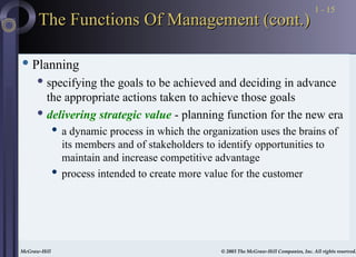 McGraw-Hill © 2003 The McGraw-Hill Companies, Inc. All rights reserved.
McGraw-Hill © 2003 The McGraw-Hill Companies, Inc. All rights reserved.
1 - 15
The Functions Of Management (cont.)
The Functions Of Management (cont.)
 Planning
 specifying the goals to be achieved and deciding in advance
the appropriate actions taken to achieve those goals
 delivering strategic value - planning function for the new era
 a dynamic process in which the organization uses the brains of
its members and of stakeholders to identify opportunities to
maintain and increase competitive advantage
 process intended to create more value for the customer
 