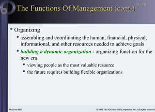 McGraw-Hill © 2003 The McGraw-Hill Companies, Inc. All rights reserved.
McGraw-Hill © 2003 The McGraw-Hill Companies, Inc. All rights reserved.
1 - 16
The Functions Of Management (cont.)
The Functions Of Management (cont.)
 Organizing
 assembling and coordinating the human, financial, physical,
informational, and other resources needed to achieve goals
 building a dynamic organization - organizing function for the
new era
 viewing people as the most valuable resource
 the future requires building flexible organizations
 
