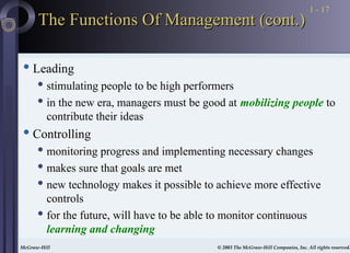 McGraw-Hill © 2003 The McGraw-Hill Companies, Inc. All rights reserved.
McGraw-Hill © 2003 The McGraw-Hill Companies, Inc. All rights reserved.
1 - 17
The Functions Of Management (cont.)
The Functions Of Management (cont.)
 Leading
 stimulating people to be high performers
 in the new era, managers must be good at mobilizing people to
contribute their ideas
 Controlling
 monitoring progress and implementing necessary changes
 makes sure that goals are met
 new technology makes it possible to achieve more effective
controls
 for the future, will have to be able to monitor continuous
learning and changing
 