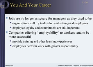 McGraw-Hill © 2003 The McGraw-Hill Companies, Inc. All rights reserved.
McGraw-Hill © 2003 The McGraw-Hill Companies, Inc. All rights reserved.
1 - 26
You And Your Career
You And Your Career
 Jobs are no longer as secure for managers as they used to be
 organizations still try to develop and retain good employees
 employee loyalty and commitment are still important
 Companies offering “employability” to workers tend to be
more successful
 provide training and other learning experiences
 employees perform work with greater responsibility
 