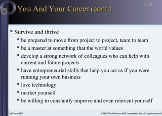 McGraw-Hill © 2003 The McGraw-Hill Companies, Inc. All rights reserved.
McGraw-Hill © 2003 The McGraw-Hill Companies, Inc. All rights reserved.
1 - 33
 Survive and thrive
 be prepared to move from project to project, team to team
 be a master at something that the world values
 develop a strong network of colleagues who can help with
current and future projects
 have entrepreneurial skills that help you act as if you were
running your own business
 love technology
 market yourself
 be willing to constantly improve and even reinvent yourself
You And Your Career (cont.)
You And Your Career (cont.)
 