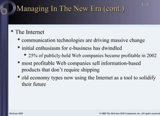 McGraw-Hill © 2003 The McGraw-Hill Companies, Inc. All rights reserved.
McGraw-Hill © 2003 The McGraw-Hill Companies, Inc. All rights reserved.
1 - 5
Managing In The New Era (cont.)
Managing In The New Era (cont.)
 The Internet
 communication technologies are driving massive change
 initial enthusiasm for e-business has dwindled
 25% of publicly-held Web companies became profitable in 2002
 most profitable Web companies sell information-based
products that don’t require shipping
 old economy types now using the Internet as a tool to solidify
their future
 