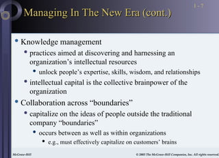 McGraw-Hill © 2003 The McGraw-Hill Companies, Inc. All rights reserved.
McGraw-Hill © 2003 The McGraw-Hill Companies, Inc. All rights reserved.
1 - 7
Managing In The New Era (cont.)
Managing In The New Era (cont.)
 Knowledge management
 practices aimed at discovering and harnessing an
organization’s intellectual resources
 unlock people’s expertise, skills, wisdom, and relationships
 intellectual capital is the collective brainpower of the
organization
 Collaboration across “boundaries”
 capitalize on the ideas of people outside the traditional
company “boundaries”
 occurs between as well as within organizations
 e.g., must effectively capitalize on customers’ brains
 