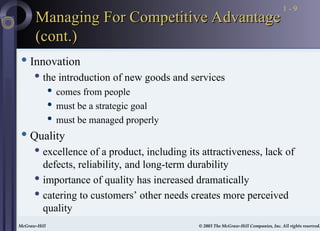 McGraw-Hill © 2003 The McGraw-Hill Companies, Inc. All rights reserved.
McGraw-Hill © 2003 The McGraw-Hill Companies, Inc. All rights reserved.
1 - 9
Managing For Competitive Advantage
Managing For Competitive Advantage
(cont.)
(cont.)
 Innovation
 the introduction of new goods and services
 comes from people
 must be a strategic goal
 must be managed properly
 Quality
 excellence of a product, including its attractiveness, lack of
defects, reliability, and long-term durability
 importance of quality has increased dramatically
 catering to customers’ other needs creates more perceived
quality
 