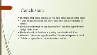 Conclusion:
• The Band Stop Filter consists of two pass bands and one stop band
• It uses a high-pass filter and a low-pass filter that is connected in
parallel
• The lower and upper cut off frequencies of the filter depend on the
design of the filter.
• The bandwidth of the filter is nothing but a bandwidth filter
• When the Q factor is high the width of the notch response is small
• This is very popular in communication circuits
 