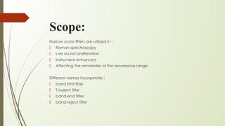 Scope:
Narrow score filters are utilized in :
Raman spectroscopy
Live sound proliferation
Instrument enhancers
Affecting the remainder of the recurrence range
Different names incorporate :
band limit filter
T-indent filter
band-end filter
band-reject filter
 