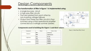 Design Components
Figure 1: Band Stop Filter Circuit
The transformation of filter in figure 1 is implemented using:
• A single low pass circuit
• A high pass filter circuits
• That are isolated from each other by
non-inverting voltage follower
• Output from these two filter circuits is then
summed using a third operational amplifier
connected as a voltage summer (adder)
Components used in building the Figure 1 and their values:
 