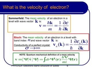What is the velocity of electron?

  Sommerfeld: The mean velocity of an electron in a
  level with wave vector  k
                         is:
                                 hk 1 ∂ε
                              v=   =
                                 m   h ∂k
      Bloch: The mean velocity of an electron in a level with
      band index   n
                   and wave vector         k
                                         is:
                                                      1 ∂ε n (k )
      Conductivity of a perfect crystal:   v n (k ) =
                σ →∞                                  h ∂k
           NOTE: Quantum mechanical definition of a mean velocity
                                                    h∇
       v ≡ Ψ v Ψ = ∫dr Ψ (r )
             ˆ          *
                                                       Ψ r)
                                                        (
                                                    mi
    PHYS 624: Electronic Band Structure of Solids        6
 