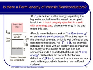 Is there a Fermi energy of intrinsic Semiconductors? If  is defined as the energy separating the highest occupied from the lowest unoccupied level, then  it is not uniquely specified in a solid with an energy gap , since any energy in the gap meets this test.  People nevertheless speak of “ the Fermi energy ” on an  intrinsic semiconductor . What they mean is the chemical potential, which is well defined at any non-zero temperature. As  , the chemical potential of a solid with an energy gap approaches the energy of the middle of the gap and one sometimes finds it asserted that this is the “ Fermi energy ”. With either the correct of colloquial definition,  does not have a solution in a  solid with a gap, which therefore has no Fermi surface! 