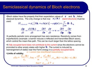 Semiclassical dynamics of Bloch electrons Bloch states have the property that their expectation values of  and  , follow classical dynamics.  The only change is that now  (band structure)  must be used:  A perfectly periodic ionic arrangement has zero resistance. Resistivity comes from imperfections (example: a barrier induces a reflected and transmitted Bloch wave), which control the mean-free path. This can be much larger than the lattice spacing.  A  fully occupied band does not contribute to the current  since the electrons cannot be promoted to other empty states with higher  . The current is induced by rearrangement of states near the Fermi energy in a  partially occupied band .   Limits of validity: 