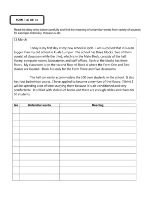 Read the diary entry below carefully and find the meaning of unfamiliar words from variety of sources
for example dictionary, thesaurus etc.
13 March
Today is my first day at my new school in Ipoh. I am surprised that it is even
bigger than my old school in Kuala Lumpur. The school has three blocks. Two of them
consist of classroom while the third, which is in the Main Block, consists of the hall,
library, computer rooms, laboratories and staff offices. Each of the blocks has three
floors. My classroom is on the second floor of Block A where the Form One and Two
classes are located. Block B is only for the Form Three and Five classrooms.
The hall can easily accommodate the 100 over students in the school. It also
has four badminton courts. I have applied to become a member of the library. I think I
will be spending a lot of time studying there because it is air-conditioned and very
comfortable. It is filled with shelves of books and there are enough tables and chairs for
50 students
No Unfamiliar words Meaning
FORM 1:B2 DB1 E2
 
