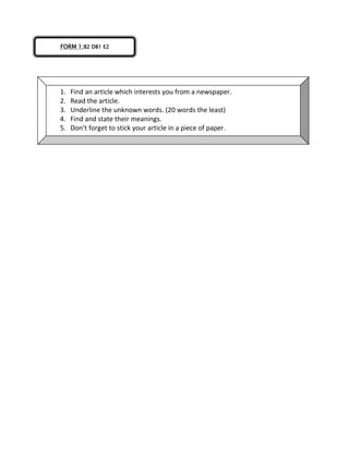 FORM 1:B2 DB1 E2
1. Find an article which interests you from a newspaper.
2. Read the article.
3. Underline the unknown words. (20 words the least)
4. Find and state their meanings.
5. Don’t forget to stick your article in a piece of paper.
 