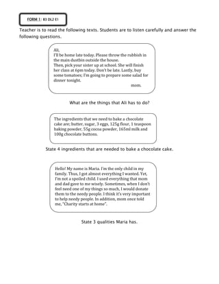 Teacher is to read the following texts. Students are to listen carefully and answer the
following questions.
What are the things that Ali has to do?
State 4 ingredients that are needed to bake a chocolate cake.
State 3 qualities Maria has.
FORM 1: B3 DL2 E1
Ali,
I’ll be home late today. Please throw the rubbish in
the main dustbin outside the house.
Then, pick your sister up at school. She will finish
her class at 6pm today. Don’t be late. Lastly, buy
some tomatoes; I’m going to prepare some salad for
dinner tonight.
mom.
The ingredients that we need to bake a chocolate
cake are; butter, sugar, 3 eggs, 125g flour, 1 teaspoon
baking powder, 55g cocoa powder, 165ml milk and
100g chocolate buttons.
Hello! My name is Maria. I’m the only child in my
family. Thus, I got almost everything I wanted. Yet,
I’m not a spoiled child. I used everything that mom
and dad gave to me wisely. Sometimes, when I don’t
feel need one of my things so much, I would donate
them to the needy people. I think it’s very important
to help needy people. In addition, mom once told
me, “Charity starts at home”.
 