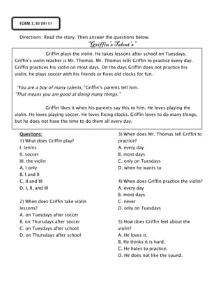 Directions: Read the story. Then answer the questions below.
“Griffin’s Talent’s”
Questions:
1) What does Griffin play?
I. tennis
II. soccer
III. the violin
A. I only
B. I and II
C. II and III
D. I, II, and III
2) When does Griffin take violin
lessons?
A. on Tuesdays after soccer
B. on Thursdays after soccer
C. on Tuesdays after school
D. on Thursdays after school
3) When does Mr. Thomas tell Griffin to
practice?
A. every day
B. most days
C. only on Tuesdays
D. when he wants to
4) When does Griffin practice the violin?
A. every day
B. most days
C. never
D. only on Tuesdays
5) How does Griffin feel about the
violin?
A. He loves it.
B. He thinks it is hard.
C. He hates to practice.
D. He does not like the sound.
FORM 1; B3 DB1 E1
Griffin plays the violin. He takes lessons after school on Tuesdays.
Griffin’s violin teacher is Mr. Thomas. Mr. Thomas tells Griffin to practice every day.
Griffin practices his violin on most days. On the days Griffin does not practice his
violin, he plays soccer with his friends or fixes old clocks for fun.
“You are a boy of many talents,” Griffin’s parents tell him.
“That means you are good at doing many things.”
Griffin likes it when his parents say this to him. He loves playing the
violin. He loves playing soccer. He loves fixing clocks. Griffin loves to do many things,
but he does not have the time to do them all every day.
 