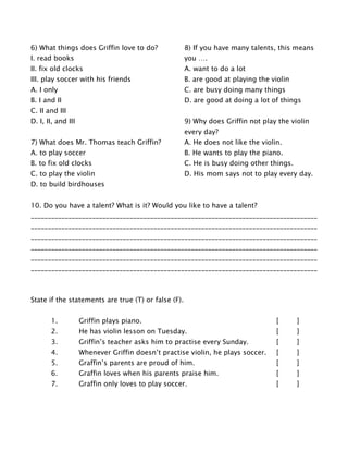 6) What things does Griffin love to do?
I. read books
II. fix old clocks
III. play soccer with his friends
A. I only
B. I and II
C. II and III
D. I, II, and III
7) What does Mr. Thomas teach Griffin?
A. to play soccer
B. to fix old clocks
C. to play the violin
D. to build birdhouses
8) If you have many talents, this means
you ….
A. want to do a lot
B. are good at playing the violin
C. are busy doing many things
D. are good at doing a lot of things
9) Why does Griffin not play the violin
every day?
A. He does not like the violin.
B. He wants to play the piano.
C. He is busy doing other things.
D. His mom says not to play every day.
10. Do you have a talent? What is it? Would you like to have a talent?
____________________________________________________________________________________
____________________________________________________________________________________
____________________________________________________________________________________
____________________________________________________________________________________
____________________________________________________________________________________
____________________________________________________________________________________
State if the statements are true (T) or false (F).
1. Griffin plays piano. [ ]
2. He has violin lesson on Tuesday. [ ]
3. Griffin’s teacher asks him to practise every Sunday. [ ]
4. Whenever Griffin doesn’t practise violin, he plays soccer. [ ]
5. Graffin’s parents are proud of him. [ ]
6. Graffin loves when his parents praise him. [ ]
7. Graffin only loves to play soccer. [ ]
 