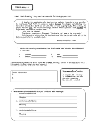 Read the following story and answer the following questions
1. Guess the meaning underlined above. Then check your answers with the help of
a dictionary.
i. thunder _______________ ii. trick : _______________
ii. attack : _______________ iv. treat : ________________
A simile normally starts with these words AS or LIKE. Identify 2 similes in text above and list 2
similes that you know and write their meanings
FORM 1; B3 DB1 E2
A shepherd boy was looking after his sheep near a village. He wanted to have some fun.
So he shouted, “Wolf! Wolf!”. His voice was loud as thunder. The villagers rushed to help him.
When they arrived, they didn’t see any wolf. The boy was laughing loudly. The next day, he
played the same trick. The villagers were angry with him. A few days later, a wolf attacked the
boy’s sheep. He turned as pale as a sheet.
“Wolf! Wolf!” he shouted.
The villagers heard the cry. They said, “This time he can’t treat us like fools again.”
Nobody went to help the boy. All his sheep were killed by the wolf. A liar will not be
believed, even when he speaks the truth.
Adapted from Aesop’s Fables
Similes from the text:
1.
2.
Some examples of similes:
As easy as A.B.C – very easy!
As slow as tortoise – very slow!
Like a lion – very brave.
Like a cheetah – very fast!
Write similes/proverbs/idioms that you know and their meanings:
1. similes/proverbs/idioms:
________________________________________________________________
Meaning:
________________________________________________________________
2. similes/proverbs/idioms:
________________________________________________________________
Meaning:
________________________________________________________________
3. similes/proverbs/idioms:
________________________________________________________________
Meaning:
________________________________________________________________
4.
 