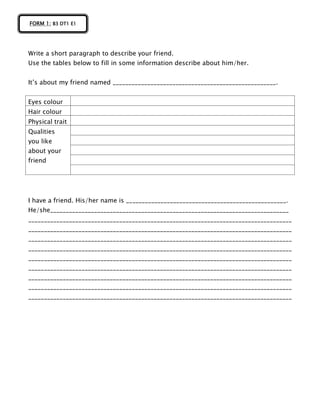 Write a short paragraph to describe your friend.
Use the tables below to fill in some information describe about him/her.
It’s about my friend named ____________________________________________________.
Eyes colour
Hair colour
Physical trait
Qualities
you like
about your
friend
I have a friend. His/her name is ___________________________________________________.
He/she____________________________________________________________________________
____________________________________________________________________________________
____________________________________________________________________________________
____________________________________________________________________________________
____________________________________________________________________________________
____________________________________________________________________________________
____________________________________________________________________________________
____________________________________________________________________________________
____________________________________________________________________________________
____________________________________________________________________________________
FORM 1; B3 DT1 E1
 
