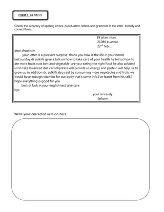 Check the accuracy of spelling errors, punctuation, letters and grammar in the letter. Identify and
correct them.
19 jalan intan
21080 kuantan
22nd
feb….
dear chooi sim
your letter is a pleasant surprise thank you how is the life in your hostel
last sunday dr zulkifli gave a talk on how to take care of your health he tell us how to
ate more fruits nuts ben and vegetable are you eating the right food he also advised
us to take balanced diet carbohydrate will provide us energy and protein will help us to
grow up in addition dr. zulkifli also said by consuming more vegetables and fruits we
would have enough vitamins for our body that’s some info I’ve learnt from his talk I
hope everything is good for you
best of luck in your english test take care
bye
your sincerely
kelsom
Write your corrected version here.
FORM 1; B3 DT2 E1
 
